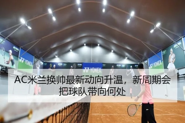 AC米兰换帅最新动向升温，新周期会把球队带向何处（KAIYUN）