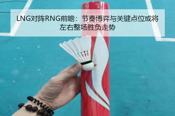 LNG对阵RNG前瞻：节奏博弈与关键点位或将左右整场胜负走势